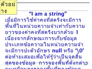 142
“I am a string”
เมื่อมีการใช้ค่าคงที่สตริงจะมีการ
พื้นที่ในหน่วยความจำาเท่ากับความ
ยาวของค่าคงที่สตริงบวกด้วย 1
เนื่องจากลักษณะการเก็บข้อมูล
ประเภทข้อความในหน่วยความจำา
จะมีการปะตัวอักษร null ‘หรือ 0’
ต่อท้ายเสมอเพื่อให้รู้ว่าเป็นจุดสิ้น
สุดของข้อมูล การจองพื้นที่ดังกล่าว
ตัวอย่
าง
 