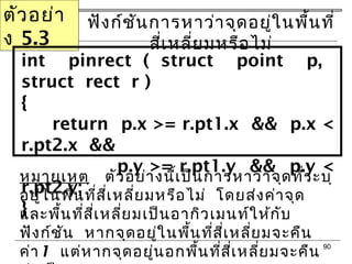 90
ตัวอย่ำ
ง 5.3
ฟังก์ชันกำรหำว่ำจุดอยู่ในพื้นที่
สี่เหลี่ยมหรือไม่
int pinrect ( struct point p,
struct rect r )
{
return p.x >= r.pt1.x && p.x <
r.pt2.x &&
p.y >= r.pt1.y && p.y <
r.pt2.y;
}
หมำยเหตุ ตัวอย่ำงนี้เป็นกำรหำว่ำจุดที่ระบุ
อยู่ในพื้นที่สี่เหลี่ยมหรือไม่ โดยส่งค่ำจุด
และพื้นที่สี่เหลี่ยมเป็นอำกิวเมนท์ให้กับ
ฟังก์ชัน หำกจุดอยู่ในพื้นที่สี่เหลี่ยมจะคืน
ค่ำ1 แต่หำกจุดอยู่นอกพื้นที่สี่เหลี่ยมจะคืน
 