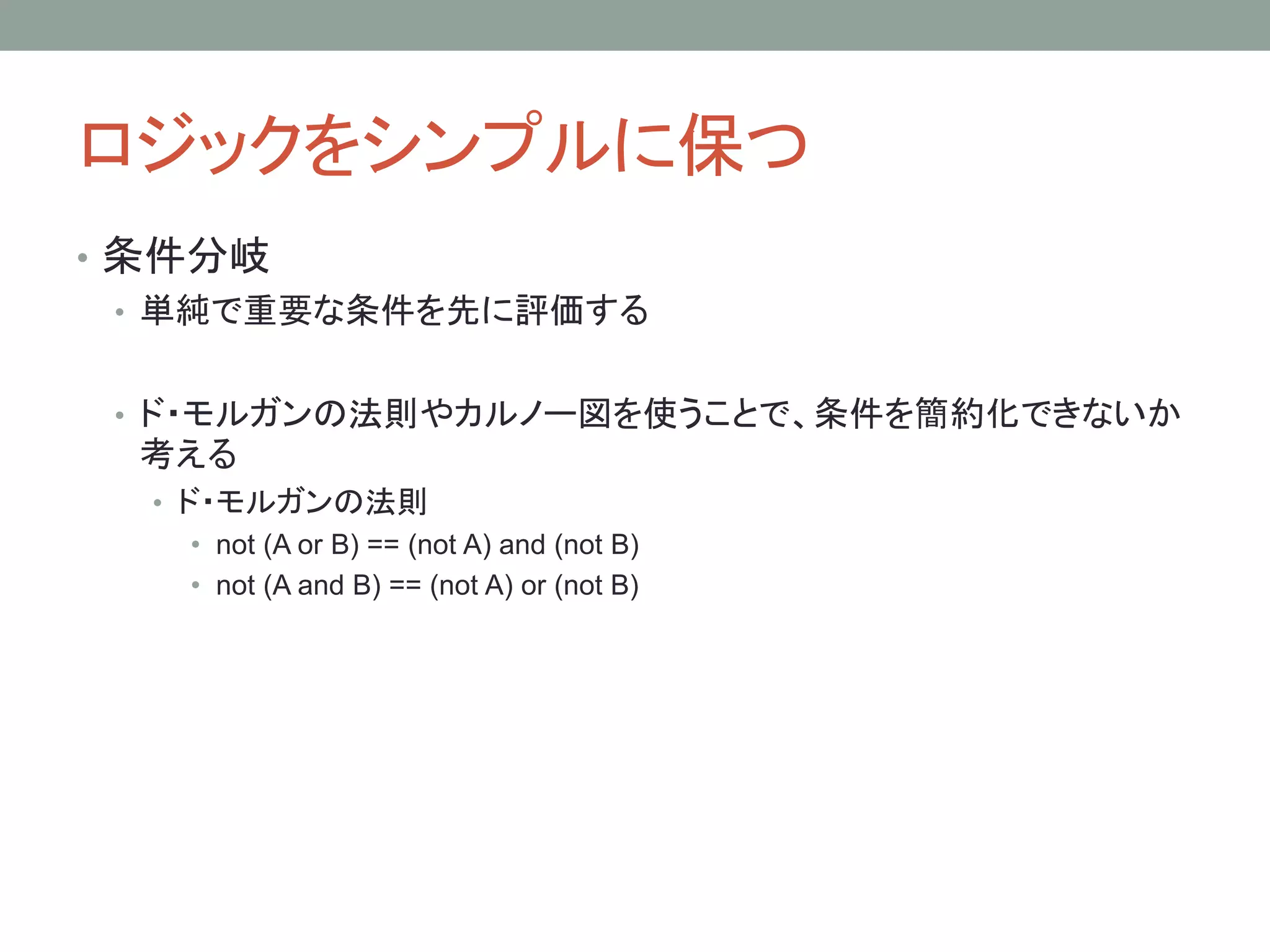 ロジックをシンプルに保つ
• 条件分岐
• 単純で重要な条件を先に評価する
• ド・モルガンの法則やカルノー図を使うことで、条件を簡約化できないか
考える
• ド・モルガンの法則
• not (A or B) == (not A) and (not B)
• not (A and B) == (not A) or (not B)
 