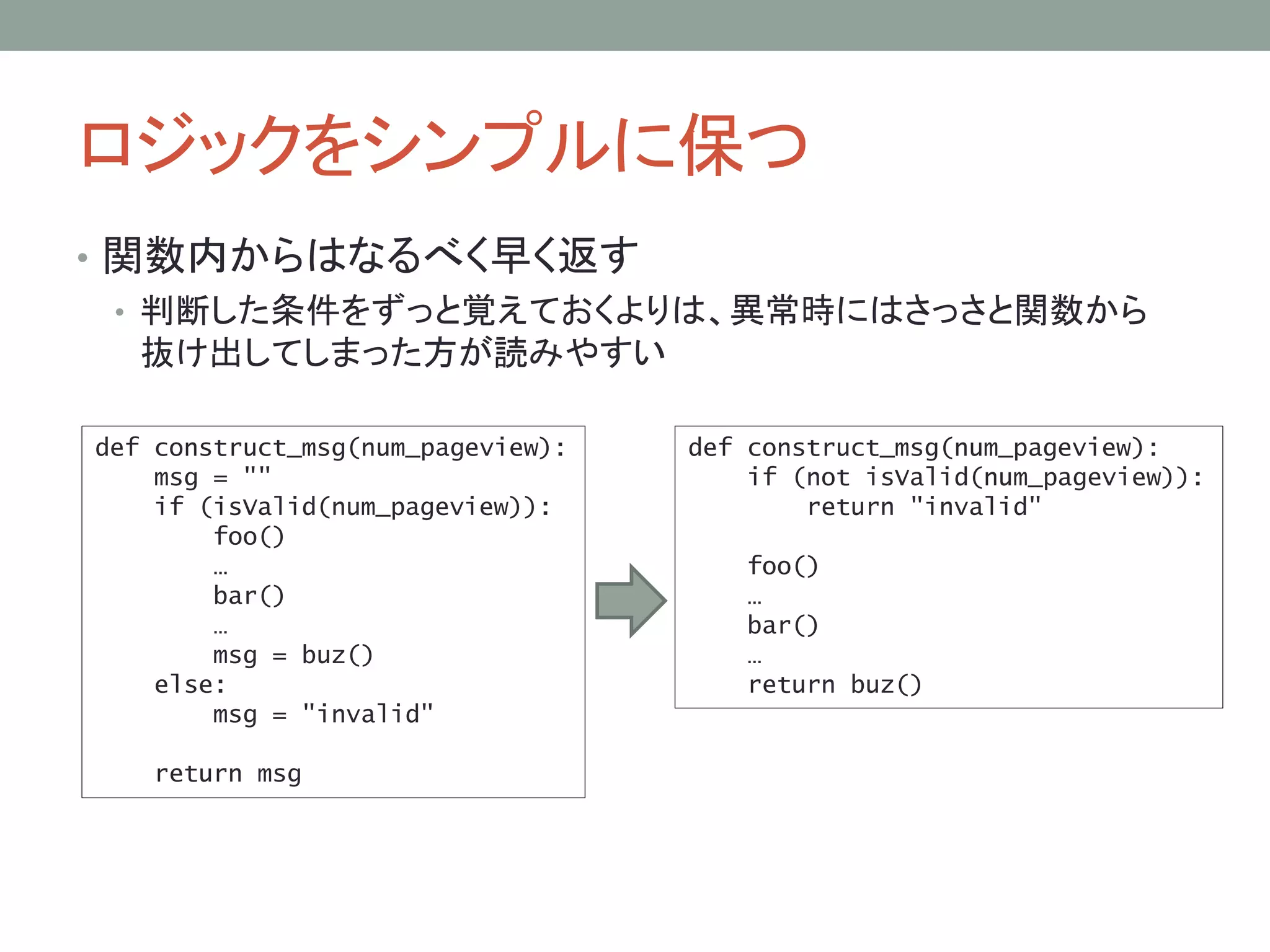 ロジックをシンプルに保つ
• 関数内からはなるべく早く返す
• 判断した条件をずっと覚えておくよりは、異常時にはさっさと関数から
抜け出してしまった方が読みやすい
def construct_msg(num_pageview):
msg = ""
if (isValid(num_pageview)):
foo()
…
bar()
…
msg = buz()
else:
msg = "invalid"
return msg
def construct_msg(num_pageview):
if (not isValid(num_pageview)):
return "invalid"
foo()
…
bar()
…
return buz()
 