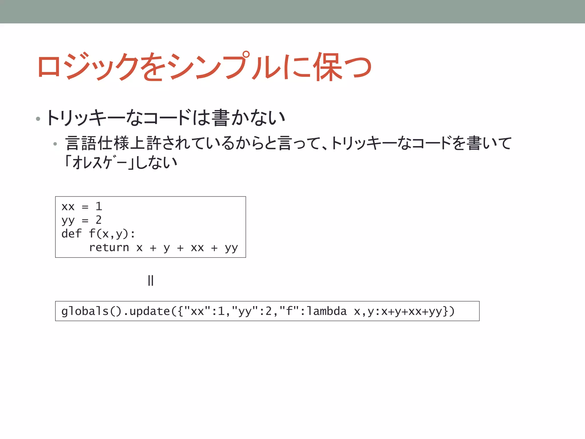 ロジックをシンプルに保つ
• トリッキーなコードは書かない
• 言語仕様上許されているからと言って、トリッキーなコードを書いて
「ｵﾚｽｹﾞｰ」しない
xx = 1
yy = 2
def f(x,y):
return x + y + xx + yy
globals().update({"xx":1,"yy":2,"f":lambda x,y:x+y+xx+yy})
＝
 