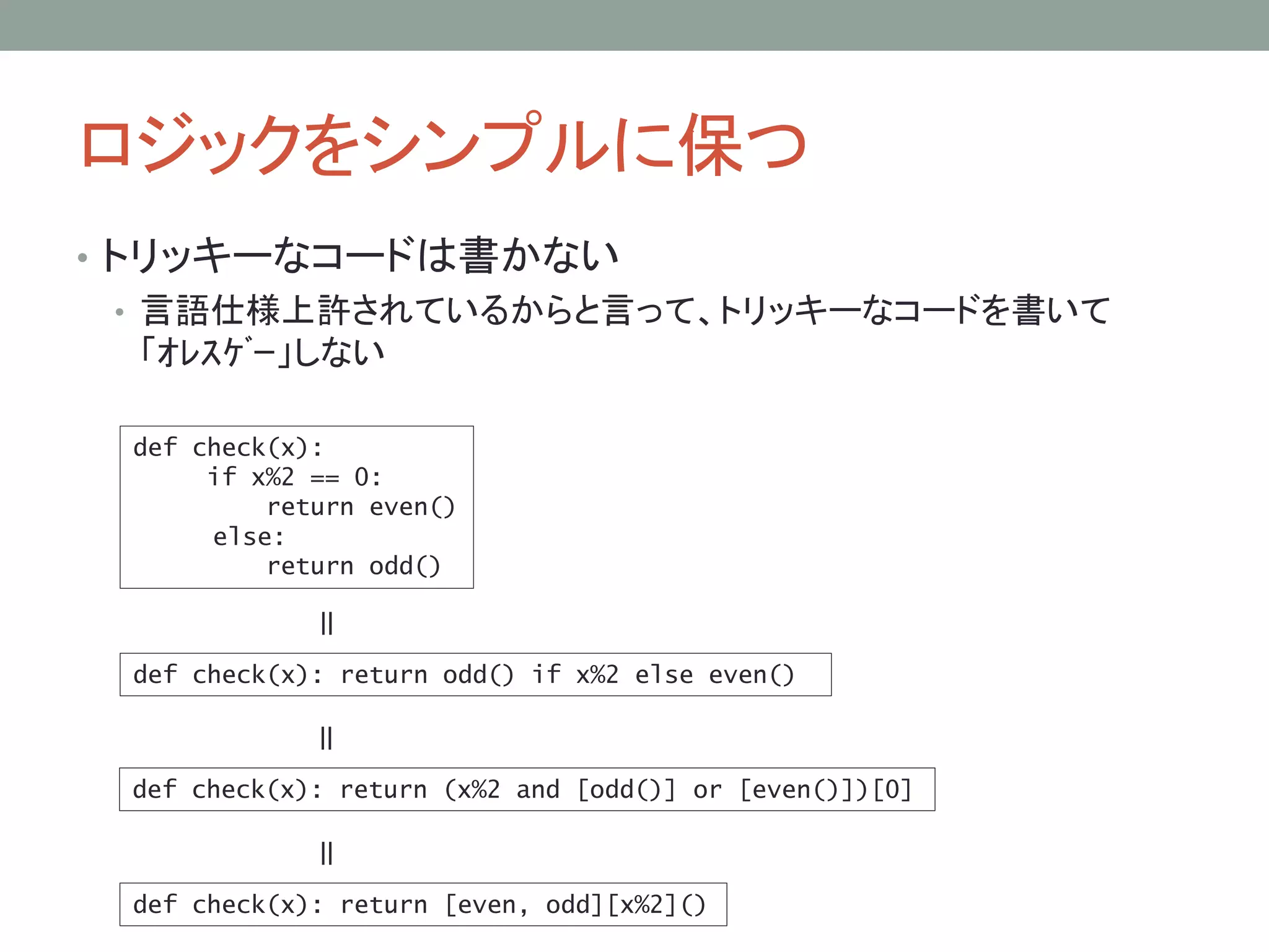 ロジックをシンプルに保つ
• トリッキーなコードは書かない
• 言語仕様上許されているからと言って、トリッキーなコードを書いて
「ｵﾚｽｹﾞｰ」しない
def check(x):
if x%2 == 0:
return even()
else:
return odd()
def check(x): return odd() if x%2 else even()
＝
def check(x): return (x%2 and [odd()] or [even()])[0]
＝
def check(x): return [even, odd][x%2]()
＝
 