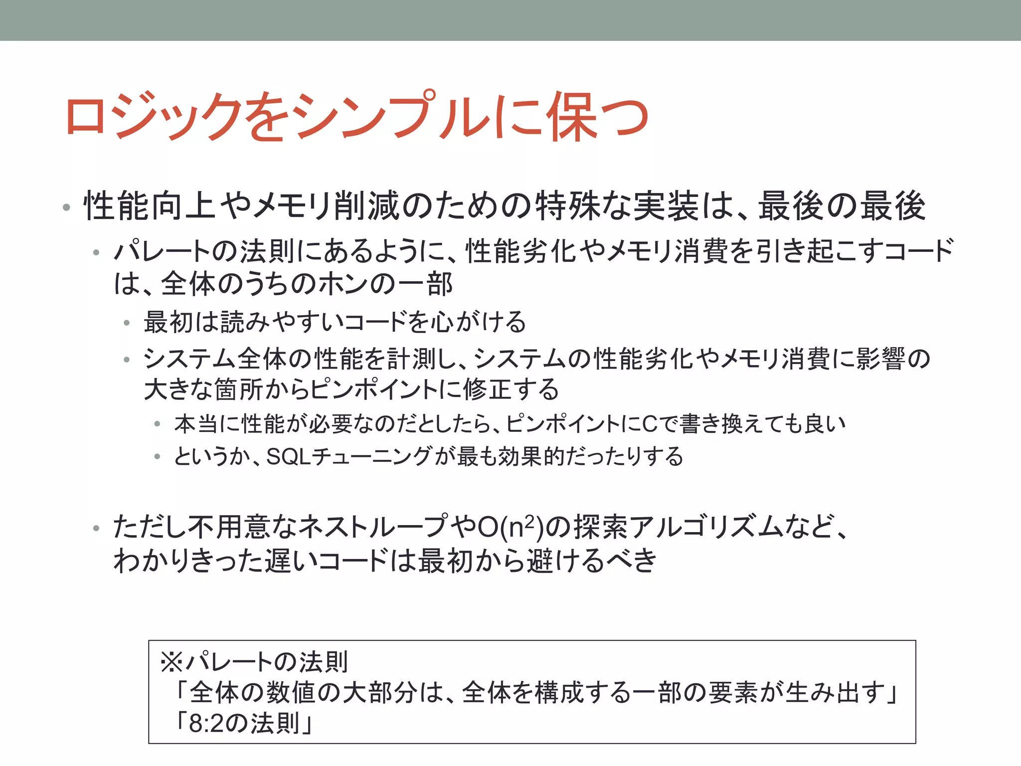 ロジックをシンプルに保つ
• 性能向上やメモリ削減のための特殊な実装は、最後の最後
• パレートの法則にあるように、性能劣化やメモリ消費を引き起こすコード
は、全体のうちのホンの一部
• 最初は読みやすいコードを心がける
• システム全体の性能を計測し、システムの性能劣化やメモリ消費に影響の
大きな箇所からピンポイントに修正する
• 本当に性能が必要なのだとしたら、ピンポイントにCで書き換えても良い
• というか、SQLチューニングが最も効果的だったりする
• ただし不用意なネストループやO(n2)の探索アルゴリズムなど、
わかりきった遅いコードは最初から避けるべき
※パレートの法則
「全体の数値の大部分は、全体を構成する一部の要素が生み出す」
「8:2の法則」
 