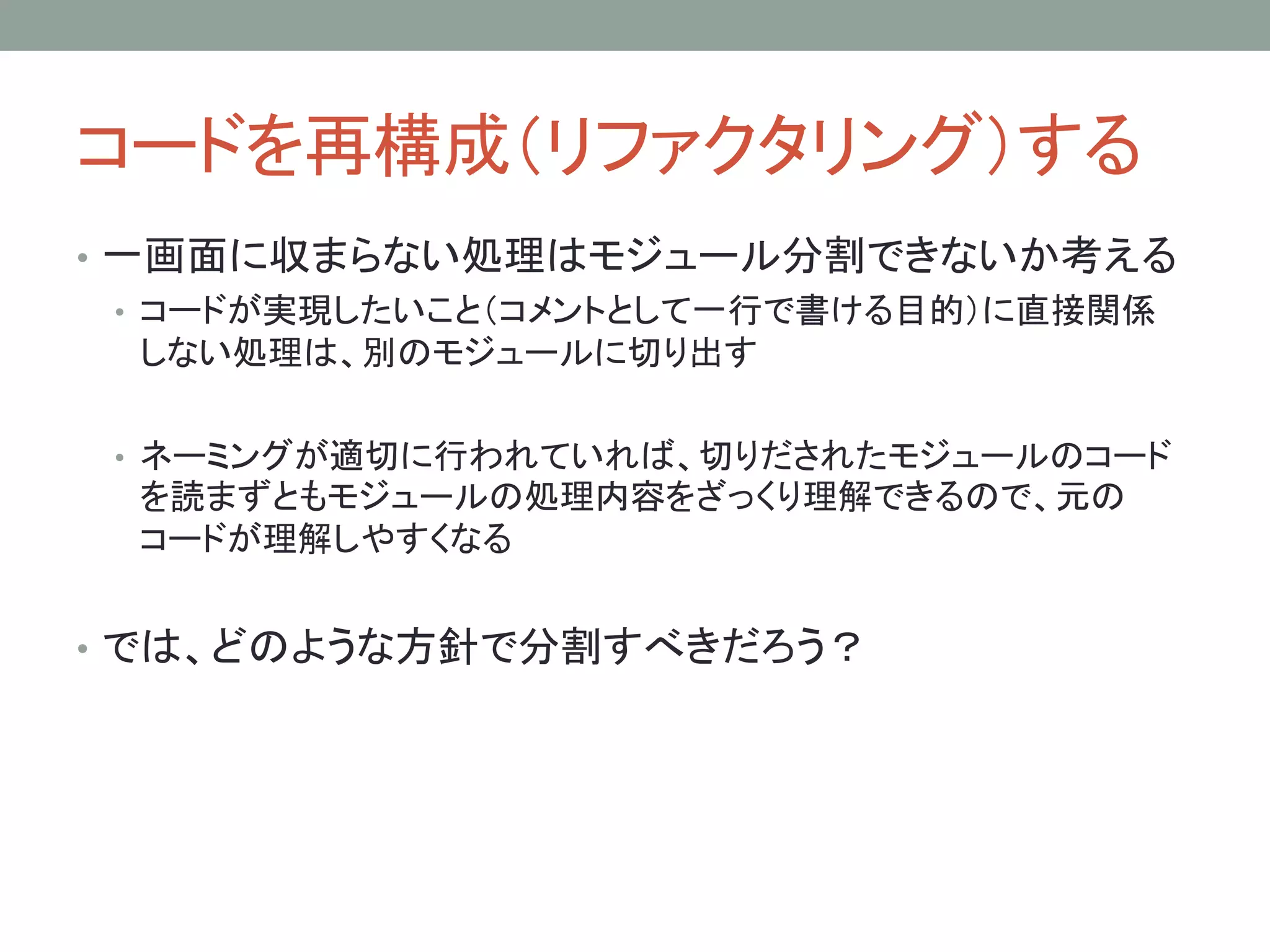 コードを再構成（リファクタリング）する
• 一画面に収まらない処理はモジュール分割できないか考える
• コードが実現したいこと（コメントとして一行で書ける目的）に直接関係
しない処理は、別のモジュールに切り出す
• ネーミングが適切に行われていれば、切りだされたモジュールのコード
を読まずともモジュールの処理内容をざっくり理解できるので、元の
コードが理解しやすくなる
• では、どのような方針で分割すべきだろう？
 