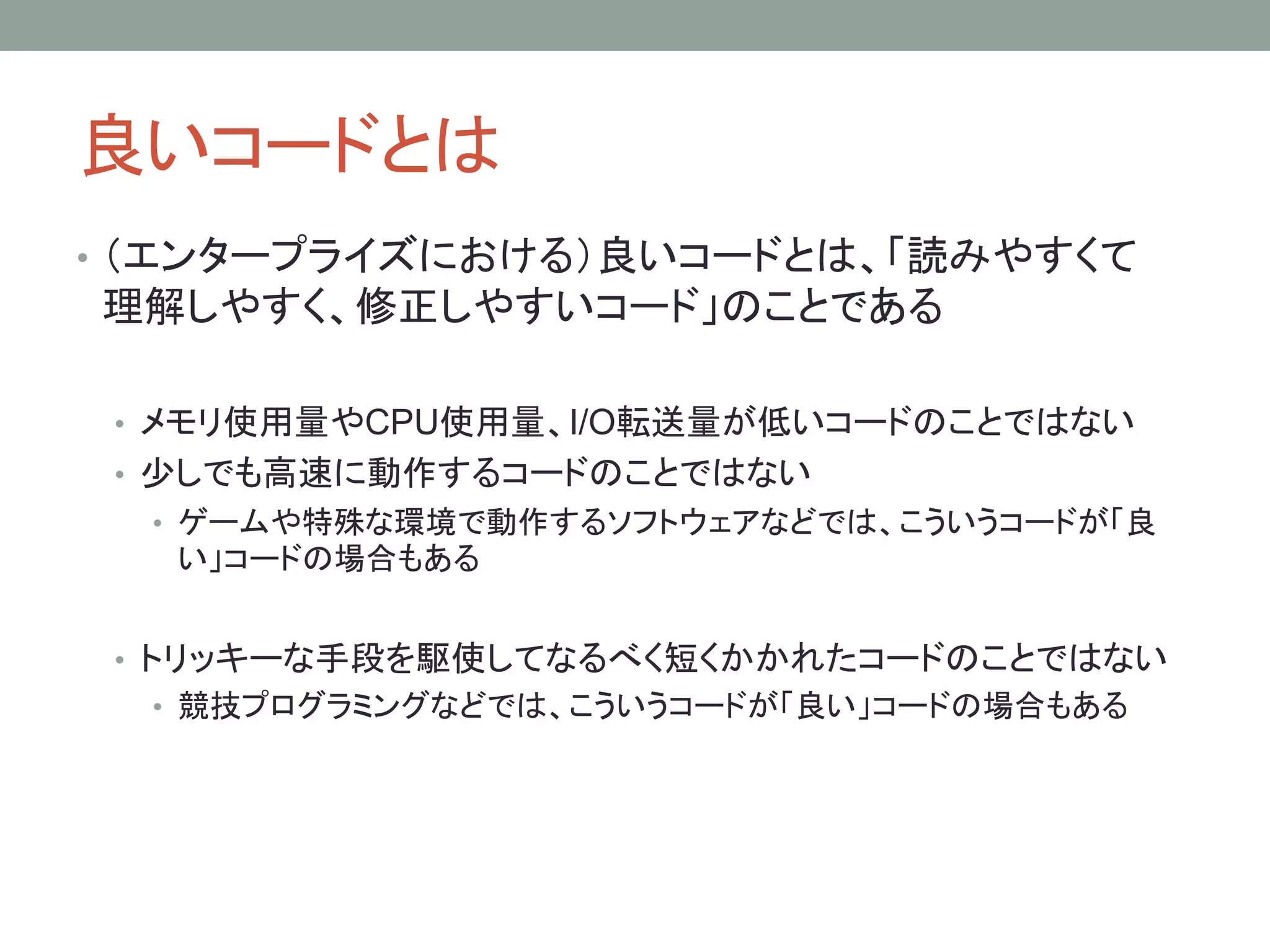 良いコードとは
• （エンタープライズにおける）良いコードとは、「読みやすくて
理解しやすく、修正しやすいコード」のことである
• メモリ使用量やCPU使用量、I/O転送量が低いコードのことではない
• 少しでも高速に動作するコードのことではない
• ゲームや特殊な環境で動作するソフトウェアなどでは、こういうコードが「良
い」コードの場合もある
• トリッキーな手段を駆使してなるべく短くかかれたコードのことではない
• 競技プログラミングなどでは、こういうコードが「良い」コードの場合もある
 