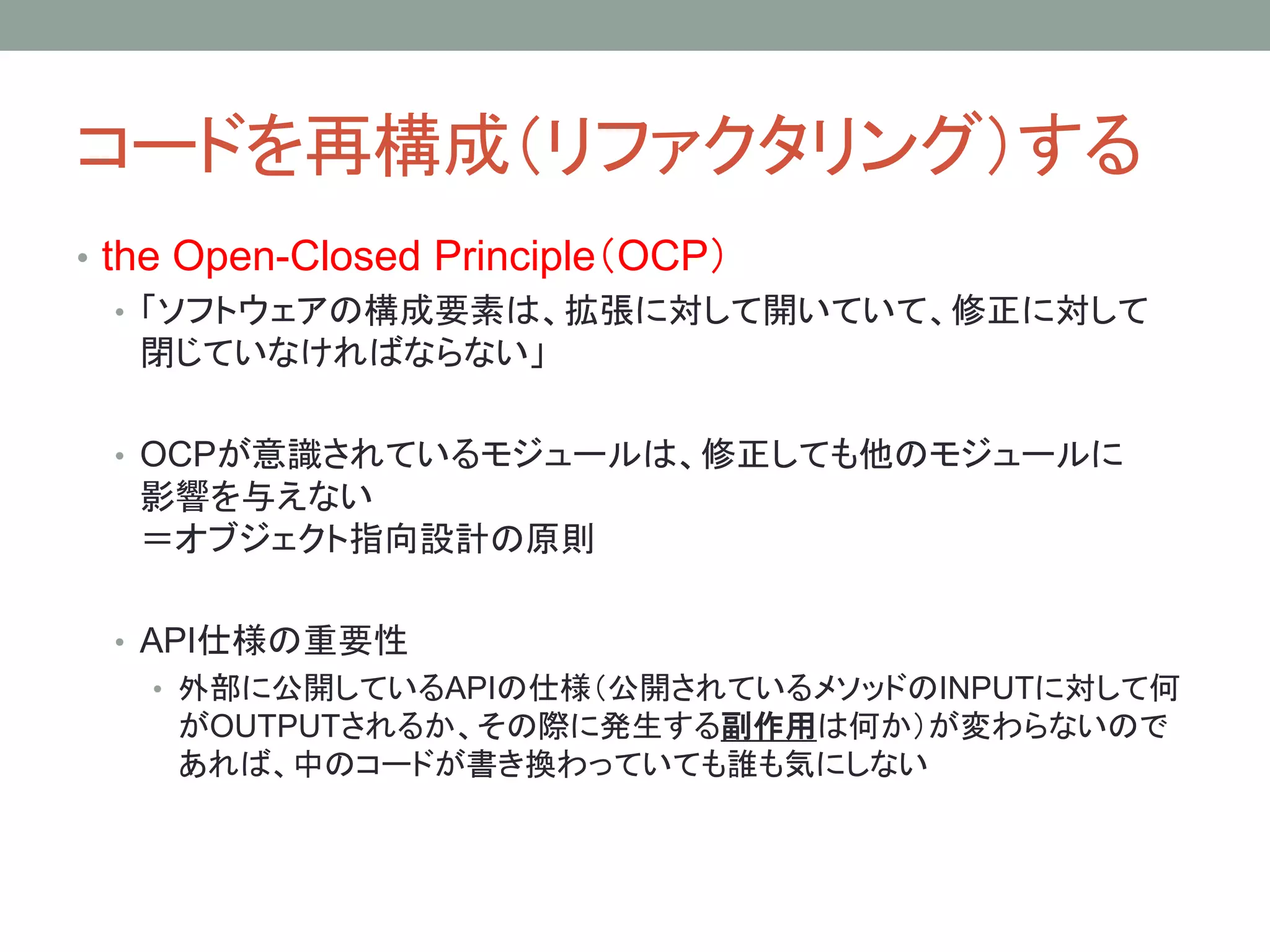 コードを再構成（リファクタリング）する
• the Open-Closed Principle（OCP）
• 「ソフトウェアの構成要素は、拡張に対して開いていて、修正に対して
閉じていなければならない」
• OCPが意識されているモジュールは、修正しても他のモジュールに
影響を与えない
＝オブジェクト指向設計の原則
• API仕様の重要性
• 外部に公開しているAPIの仕様（公開されているメソッドのINPUTに対して何
がOUTPUTされるか、その際に発生する副作用は何か）が変わらないので
あれば、中のコードが書き換わっていても誰も気にしない
 