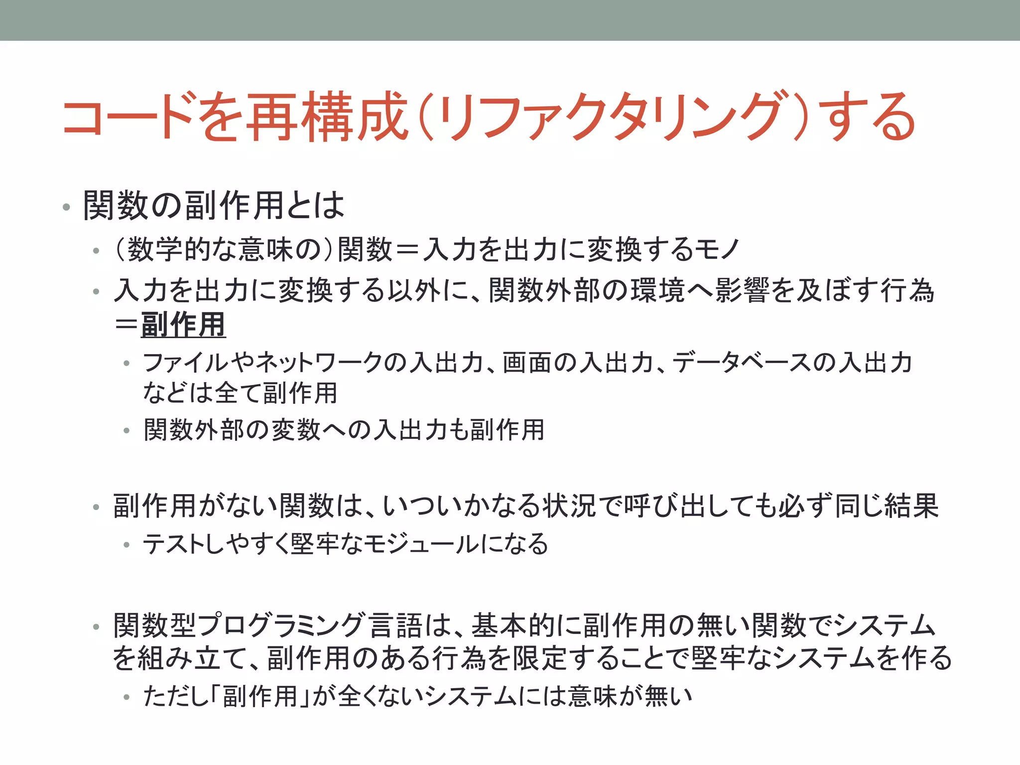 コードを再構成（リファクタリング）する
• 関数の副作用とは
• （数学的な意味の）関数＝入力を出力に変換するモノ
• 入力を出力に変換する以外に、関数外部の環境へ影響を及ぼす行為
＝副作用
• ファイルやネットワークの入出力、画面の入出力、データベースの入出力
などは全て副作用
• 関数外部の変数への入出力も副作用
• 副作用がない関数は、いついかなる状況で呼び出しても必ず同じ結果
• テストしやすく堅牢なモジュールになる
• 関数型プログラミング言語は、基本的に副作用の無い関数でシステム
を組み立て、副作用のある行為を限定することで堅牢なシステムを作る
• ただし「副作用」が全くないシステムには意味が無い
 