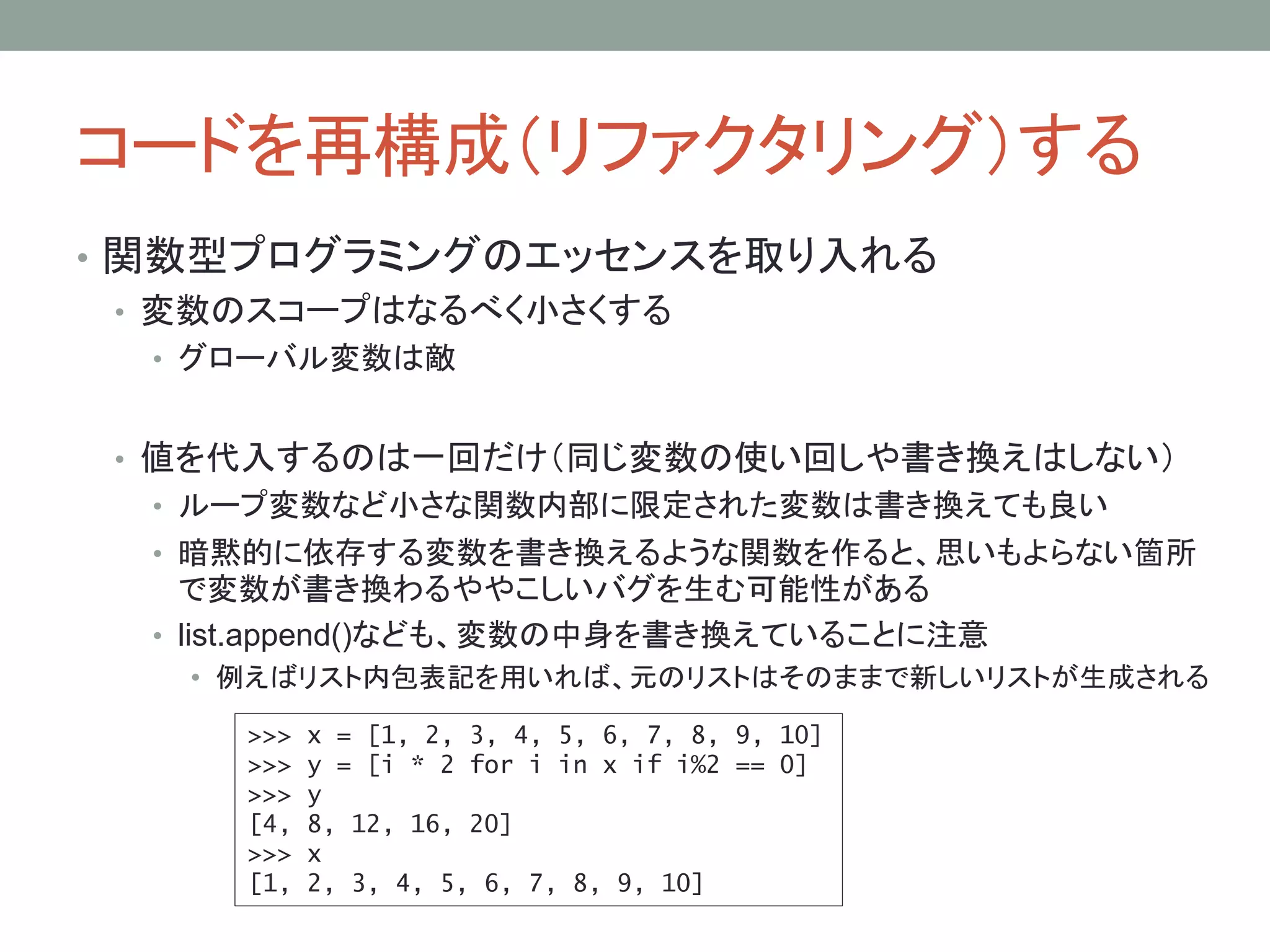 コードを再構成（リファクタリング）する
• 関数型プログラミングのエッセンスを取り入れる
• 変数のスコープはなるべく小さくする
• グローバル変数は敵
• 値を代入するのは一回だけ（同じ変数の使い回しや書き換えはしない）
• ループ変数など小さな関数内部に限定された変数は書き換えても良い
• 暗黙的に依存する変数を書き換えるような関数を作ると、思いもよらない箇所
で変数が書き換わるややこしいバグを生む可能性がある
• list.append()なども、変数の中身を書き換えていることに注意
• 例えばリスト内包表記を用いれば、元のリストはそのままで新しいリストが生成される
>>> x = [1, 2, 3, 4, 5, 6, 7, 8, 9, 10]
>>> y = [i * 2 for i in x if i%2 == 0]
>>> y
[4, 8, 12, 16, 20]
>>> x
[1, 2, 3, 4, 5, 6, 7, 8, 9, 10]
 