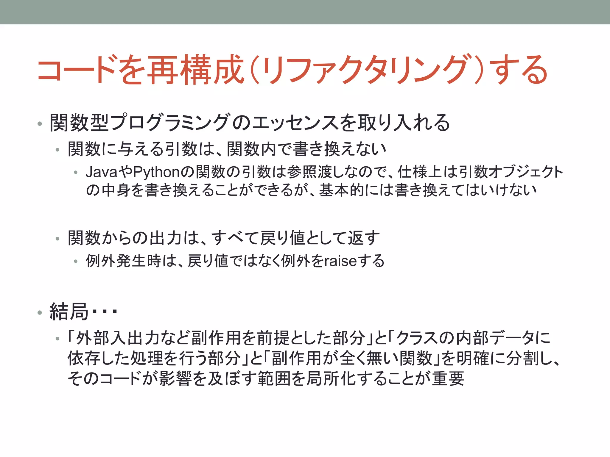 コードを再構成（リファクタリング）する
• 関数型プログラミングのエッセンスを取り入れる
• 関数に与える引数は、関数内で書き換えない
• JavaやPythonの関数の引数は参照渡しなので、仕様上は引数オブジェクト
の中身を書き換えることができるが、基本的には書き換えてはいけない
• 関数からの出力は、すべて戻り値として返す
• 例外発生時は、戻り値ではなく例外をraiseする
• 結局・・・
• 「外部入出力など副作用を前提とした部分」と「クラスの内部データに
依存した処理を行う部分」と「副作用が全く無い関数」を明確に分割し、
そのコードが影響を及ぼす範囲を局所化することが重要
 