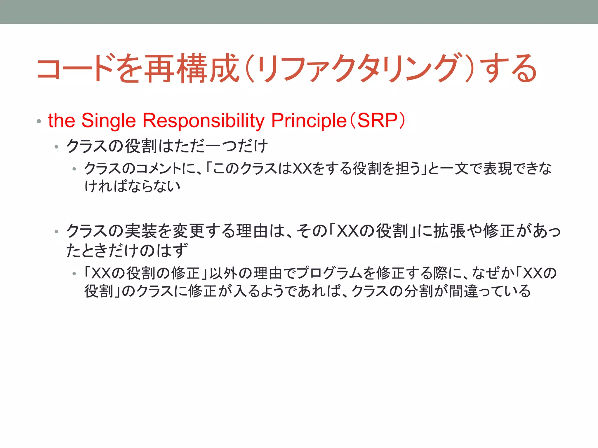コードを再構成（リファクタリング）する
• the Single Responsibility Principle（SRP）
• クラスの役割はただ一つだけ
• クラスのコメントに、「このクラスはXXをする役割を担う」と一文で表現できな
ければならない
• クラスの実装を変更する理由は、その「XXの役割」に拡張や修正があっ
たときだけのはず
• 「XXの役割の修正」以外の理由でプログラムを修正する際に、なぜか「XXの
役割」のクラスに修正が入るようであれば、クラスの分割が間違っている
 