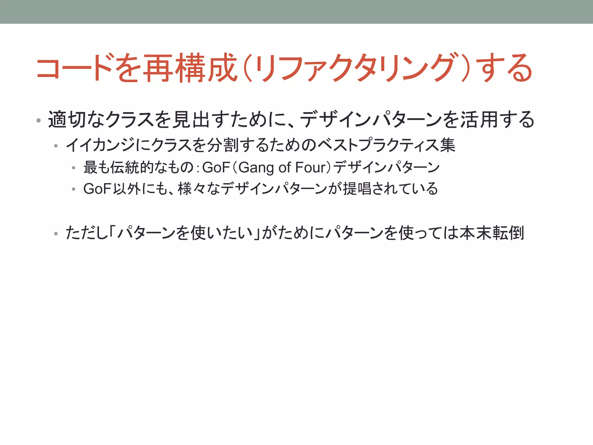 コードを再構成（リファクタリング）する
• 適切なクラスを見出すために、デザインパターンを活用する
• イイカンジにクラスを分割するためのベストプラクティス集
• 最も伝統的なもの：GoF（Gang of Four）デザインパターン
• GoF以外にも、様々なデザインパターンが提唱されている
• ただし「パターンを使いたい」がためにパターンを使っては本末転倒
 