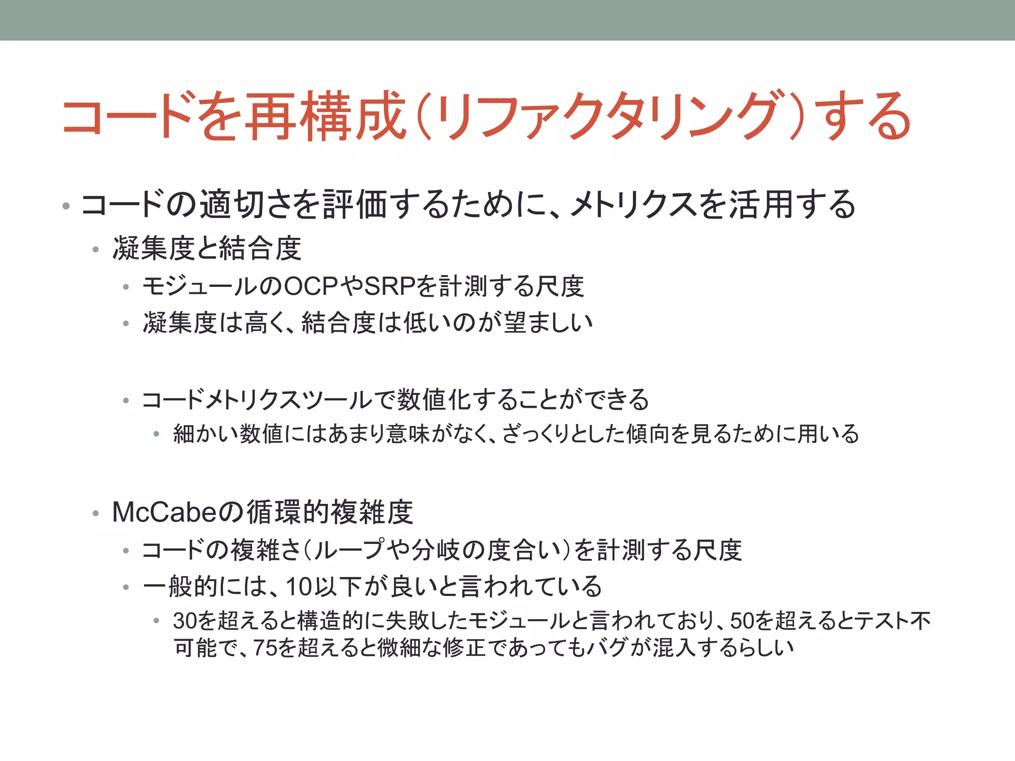 コードを再構成（リファクタリング）する
• コードの適切さを評価するために、メトリクスを活用する
• 凝集度と結合度
• モジュールのOCPやSRPを計測する尺度
• 凝集度は高く、結合度は低いのが望ましい
• コードメトリクスツールで数値化することができる
• 細かい数値にはあまり意味がなく、ざっくりとした傾向を見るために用いる
• McCabeの循環的複雑度
• コードの複雑さ（ループや分岐の度合い）を計測する尺度
• 一般的には、10以下が良いと言われている
• 30を超えると構造的に失敗したモジュールと言われており、50を超えるとテスト不
可能で、75を超えると微細な修正であってもバグが混入するらしい
 