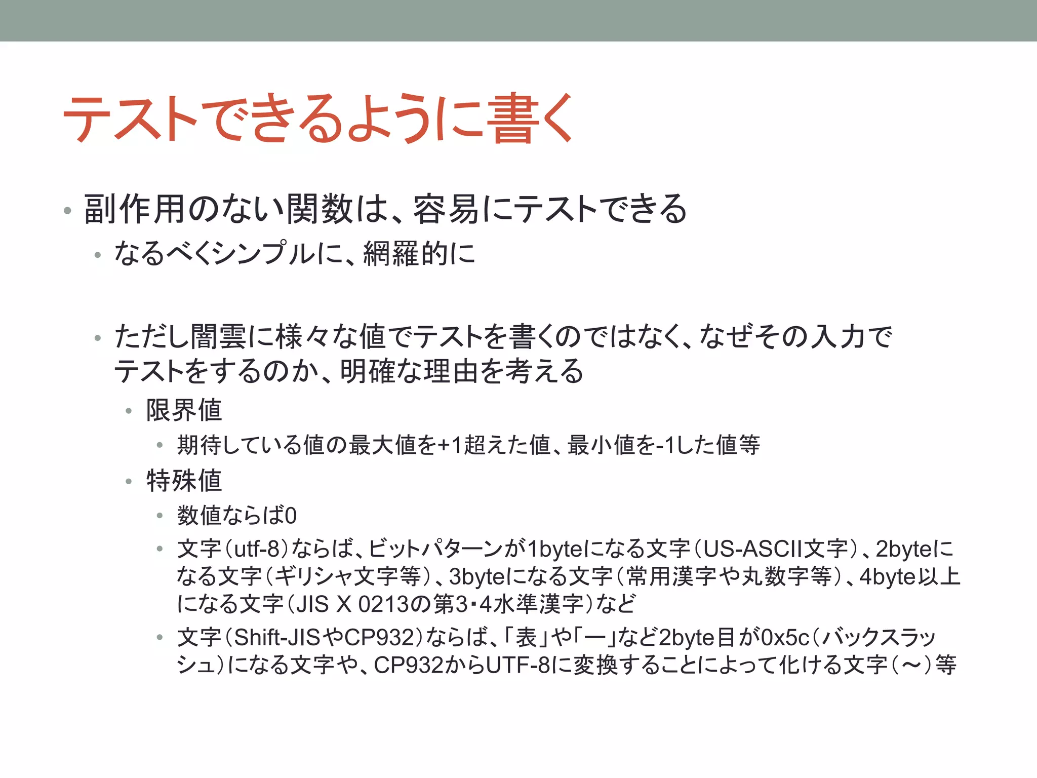 テストできるように書く
• 副作用のない関数は、容易にテストできる
• なるべくシンプルに、網羅的に
• ただし闇雲に様々な値でテストを書くのではなく、なぜその入力で
テストをするのか、明確な理由を考える
• 限界値
• 期待している値の最大値を+1超えた値、最小値を-1した値等
• 特殊値
• 数値ならば0
• 文字（utf-8）ならば、ビットパターンが1byteになる文字（US-ASCII文字）、2byteに
なる文字（ギリシャ文字等）、3byteになる文字（常用漢字や丸数字等）、4byte以上
になる文字（JIS X 0213の第3・4水準漢字）など
• 文字（Shift-JISやCP932）ならば、「表」や「ー」など2byte目が0x5c（バックスラッ
シュ）になる文字や、CP932からUTF-8に変換することによって化ける文字（～）等
 