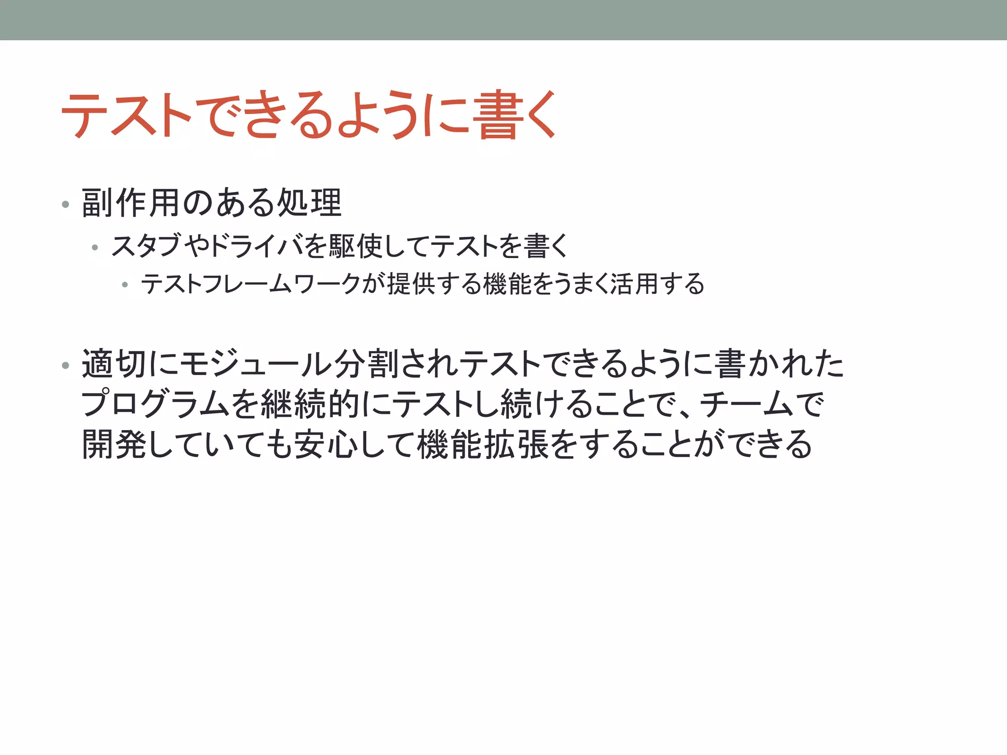 テストできるように書く
• 副作用のある処理
• スタブやドライバを駆使してテストを書く
• テストフレームワークが提供する機能をうまく活用する
• 適切にモジュール分割されテストできるように書かれた
プログラムを継続的にテストし続けることで、チームで
開発していても安心して機能拡張をすることができる
 
