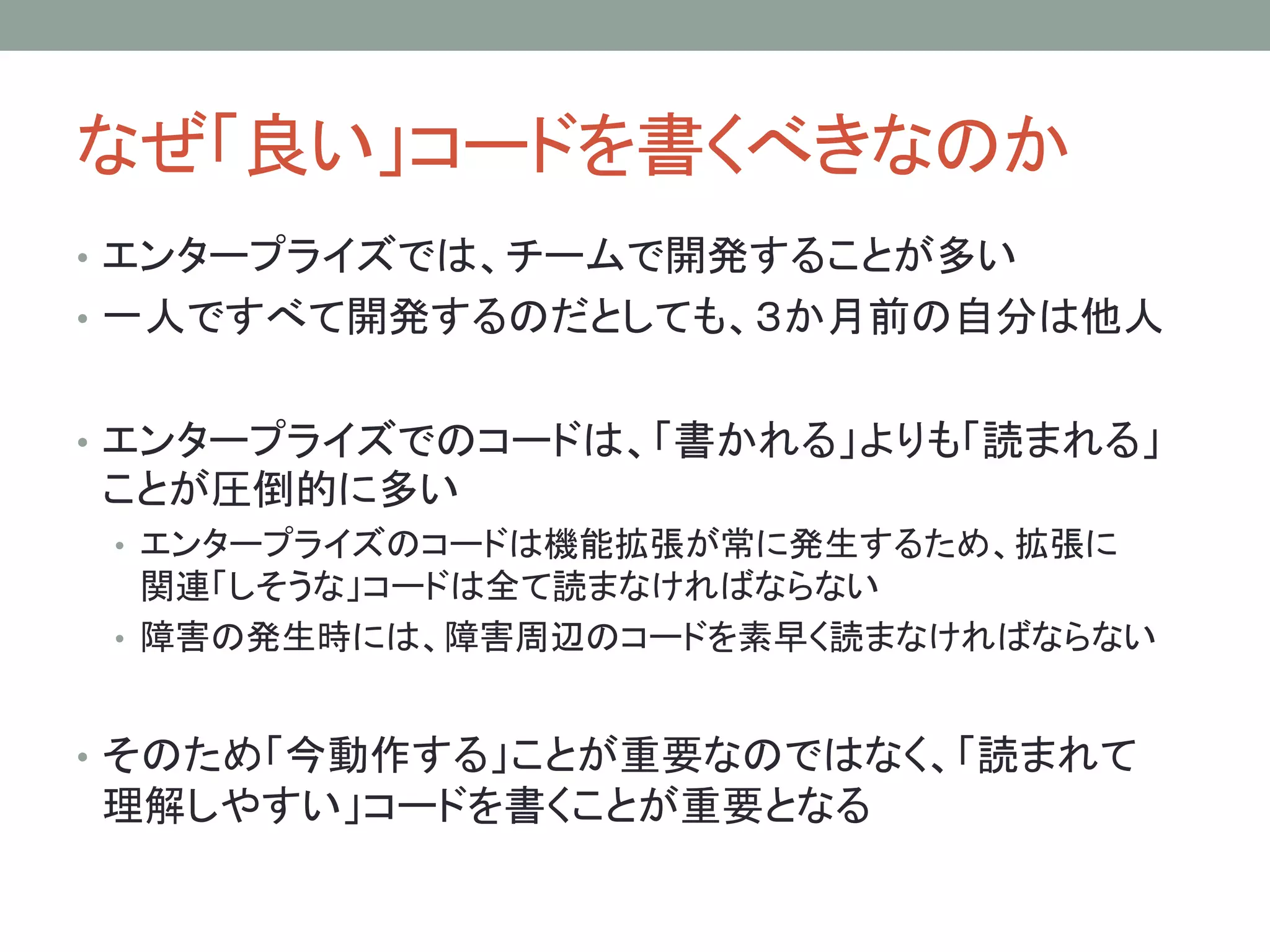 なぜ「良い」コードを書くべきなのか
• エンタープライズでは、チームで開発することが多い
• 一人ですべて開発するのだとしても、３か月前の自分は他人
• エンタープライズでのコードは、「書かれる」よりも「読まれる」
ことが圧倒的に多い
• エンタープライズのコードは機能拡張が常に発生するため、拡張に
関連「しそうな」コードは全て読まなければならない
• 障害の発生時には、障害周辺のコードを素早く読まなければならない
• そのため「今動作する」ことが重要なのではなく、「読まれて
理解しやすい」コードを書くことが重要となる
 