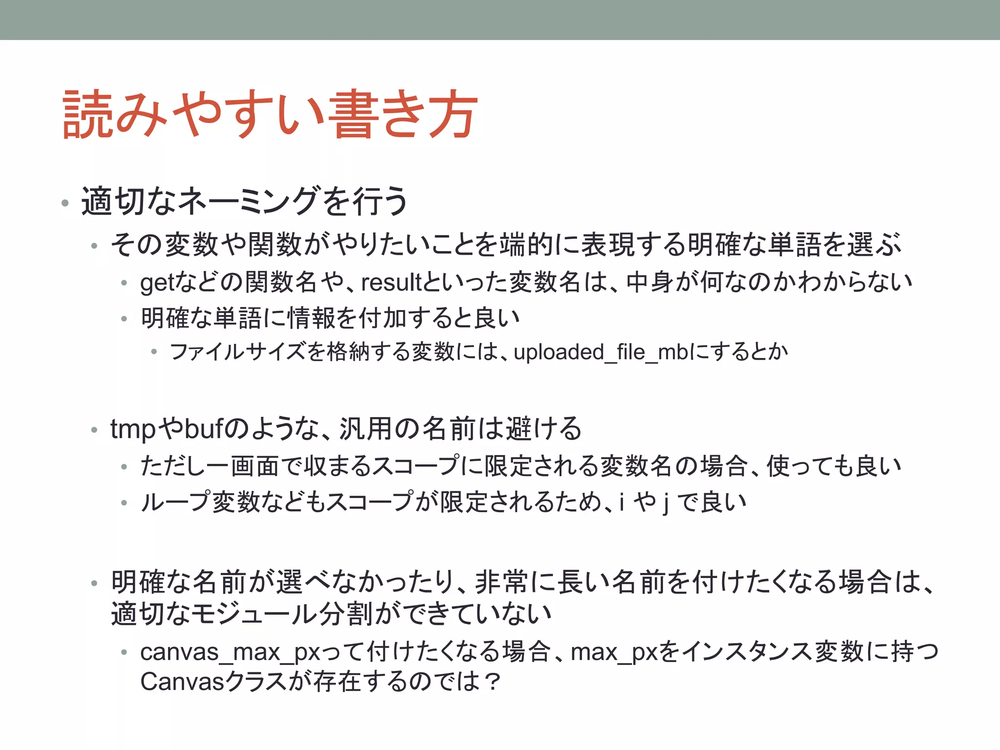 読みやすい書き方
• 適切なネーミングを行う
• その変数や関数がやりたいことを端的に表現する明確な単語を選ぶ
• getなどの関数名や、resultといった変数名は、中身が何なのかわからない
• 明確な単語に情報を付加すると良い
• ファイルサイズを格納する変数には、uploaded_file_mbにするとか
• tmpやbufのような、汎用の名前は避ける
• ただし一画面で収まるスコープに限定される変数名の場合、使っても良い
• ループ変数などもスコープが限定されるため、i や j で良い
• 明確な名前が選べなかったり、非常に長い名前を付けたくなる場合は、
適切なモジュール分割ができていない
• canvas_max_pxって付けたくなる場合、max_pxをインスタンス変数に持つ
Canvasクラスが存在するのでは？
 