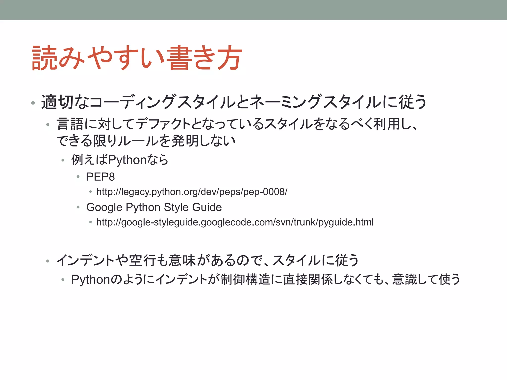 読みやすい書き方
• 適切なコーディングスタイルとネーミングスタイルに従う
• 言語に対してデファクトとなっているスタイルをなるべく利用し、
できる限りルールを発明しない
• 例えばPythonなら
• PEP8
• http://legacy.python.org/dev/peps/pep-0008/
• Google Python Style Guide
• http://google-styleguide.googlecode.com/svn/trunk/pyguide.html
• インデントや空行も意味があるので、スタイルに従う
• Pythonのようにインデントが制御構造に直接関係しなくても、意識して使う
 