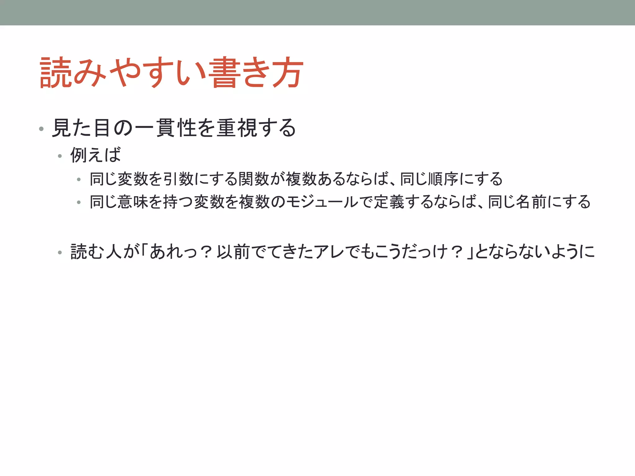 読みやすい書き方
• 見た目の一貫性を重視する
• 例えば
• 同じ変数を引数にする関数が複数あるならば、同じ順序にする
• 同じ意味を持つ変数を複数のモジュールで定義するならば、同じ名前にする
• 読む人が「あれっ？以前でてきたアレでもこうだっけ？」とならないように
 
