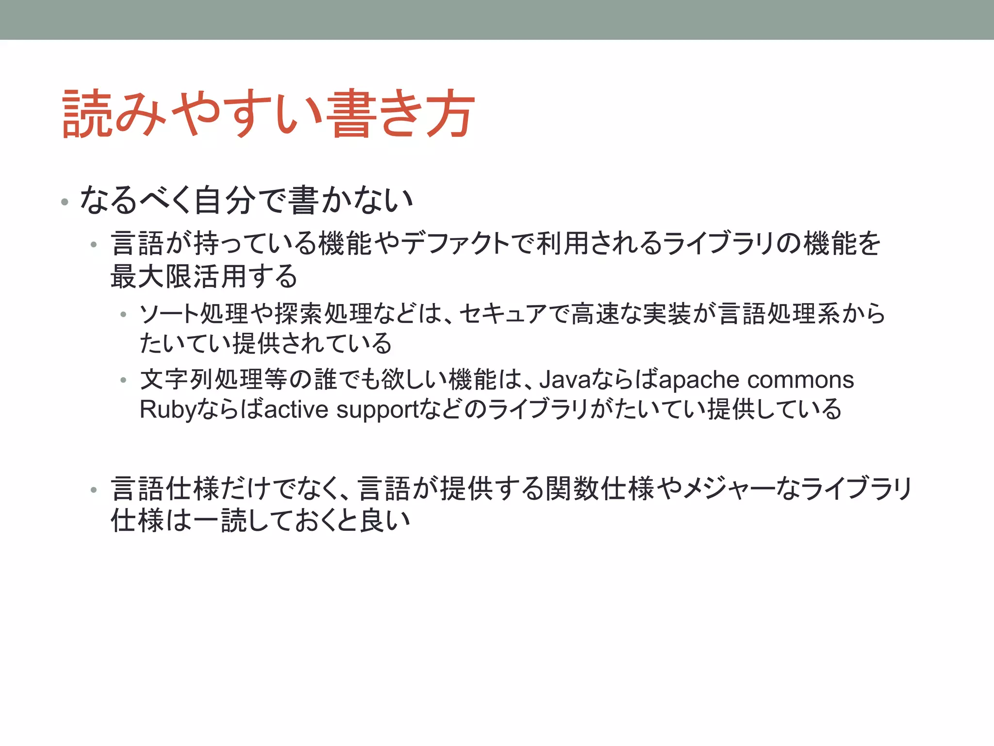 読みやすい書き方
• なるべく自分で書かない
• 言語が持っている機能やデファクトで利用されるライブラリの機能を
最大限活用する
• ソート処理や探索処理などは、セキュアで高速な実装が言語処理系から
たいてい提供されている
• 文字列処理等の誰でも欲しい機能は、Javaならばapache commons
Rubyならばactive supportなどのライブラリがたいてい提供している
• 言語仕様だけでなく、言語が提供する関数仕様やメジャーなライブラリ
仕様は一読しておくと良い
 