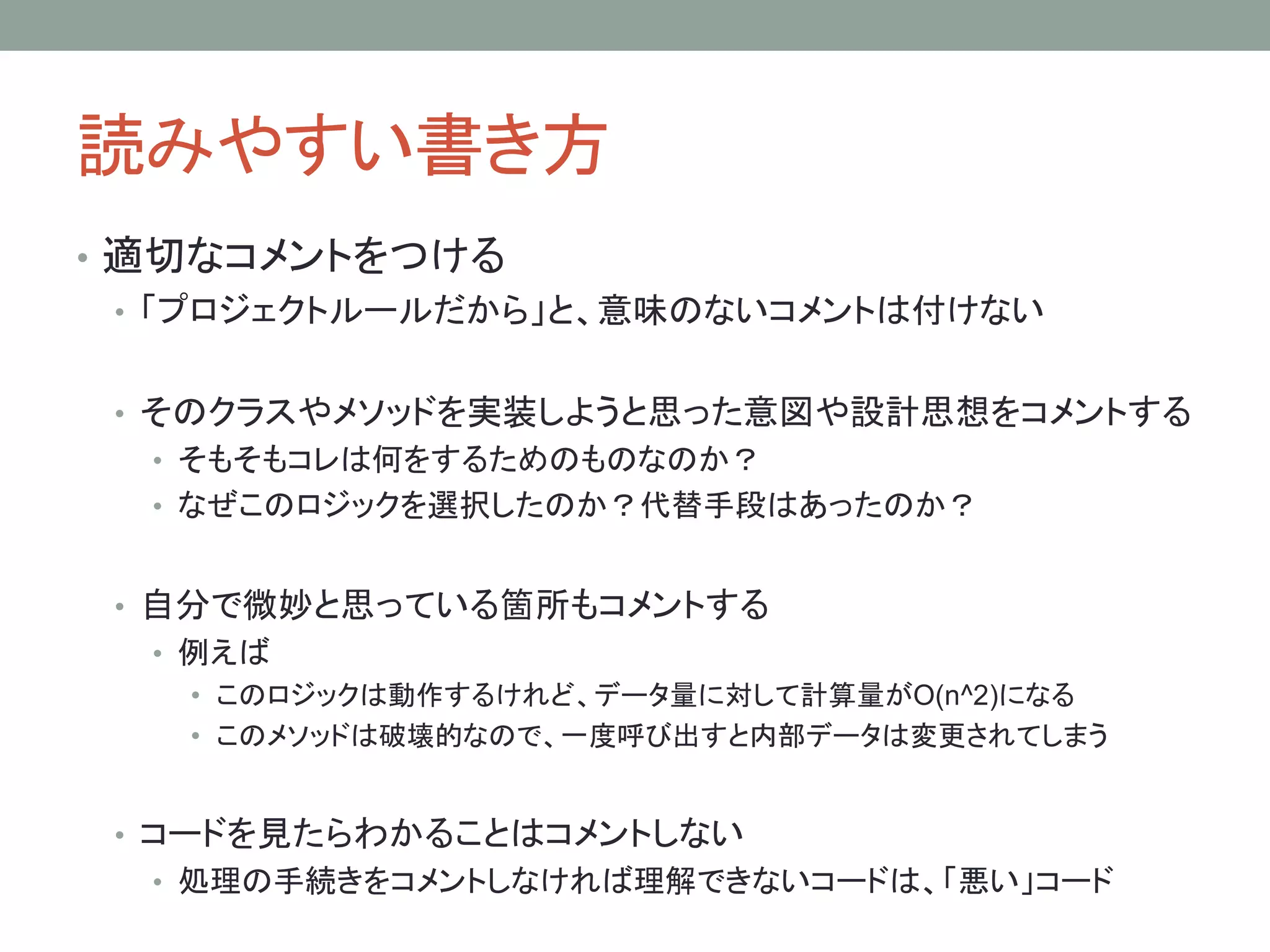 読みやすい書き方
• 適切なコメントをつける
• 「プロジェクトルールだから」と、意味のないコメントは付けない
• そのクラスやメソッドを実装しようと思った意図や設計思想をコメントする
• そもそもコレは何をするためのものなのか？
• なぜこのロジックを選択したのか？代替手段はあったのか？
• 自分で微妙と思っている箇所もコメントする
• 例えば
• このロジックは動作するけれど、データ量に対して計算量がO(n^2)になる
• このメソッドは破壊的なので、一度呼び出すと内部データは変更されてしまう
• コードを見たらわかることはコメントしない
• 処理の手続きをコメントしなければ理解できないコードは、「悪い」コード
 