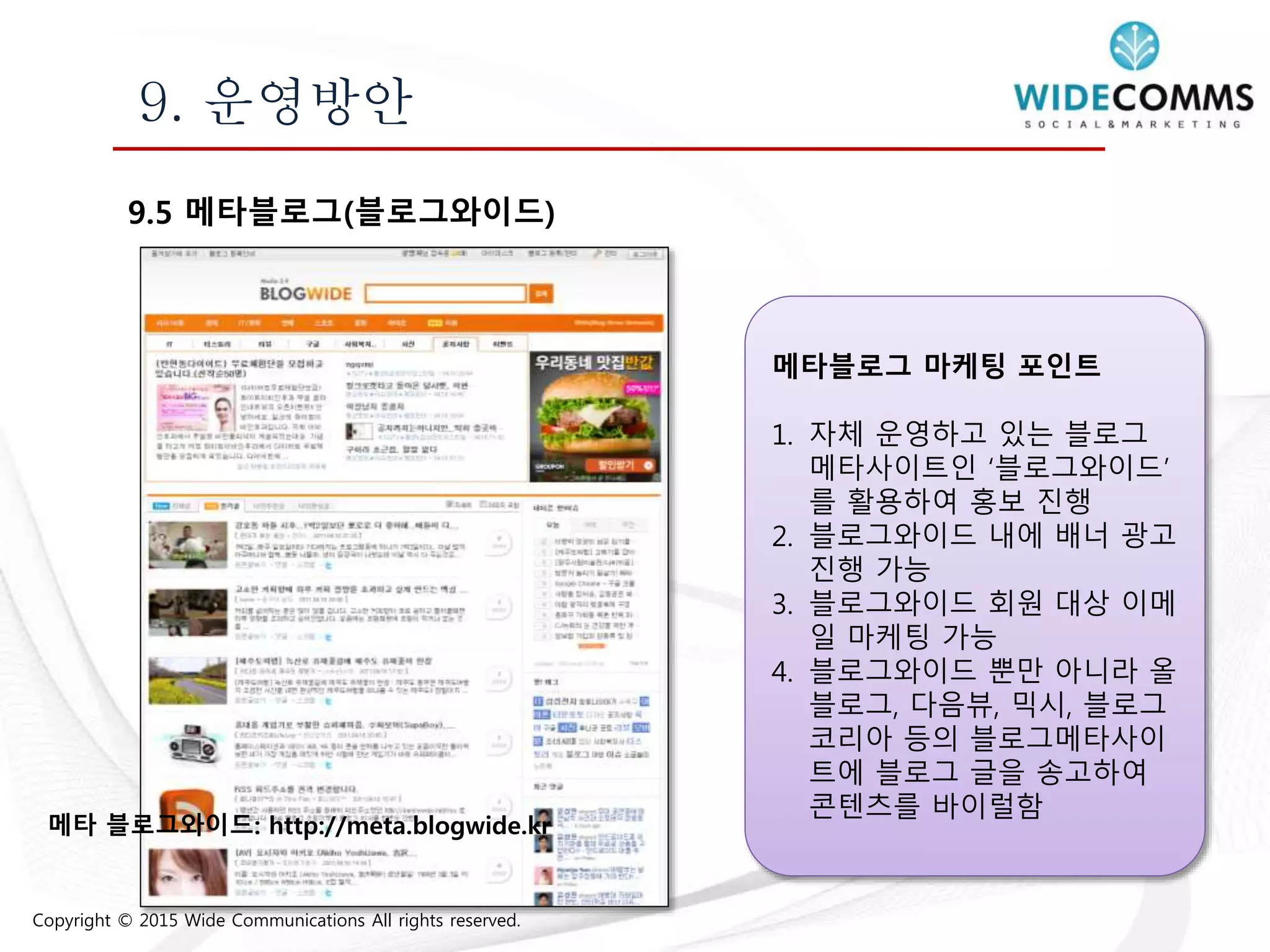 Copyright © 2015 Wide Communications All rights reserved.
9. 운영방안
9.5 메타블로그(블로그와이드)
메타블로그 마케팅 포인트
1. 자체 운영하고 있는 블로그
메타사이트인 ‘블로그와이드’
를 활용하여 홍보 진행
2. 블로그와이드 내에 배너 광고
진행 가능
3. 블로그와이드 회원 대상 이메
일 마케팅 가능
4. 블로그와이드 뿐만 아니라 올
블로그, 다음뷰, 믹시, 블로그
코리아 등의 블로그메타사이
트에 블로그 글을 송고하여
콘텐츠를 바이럴함
메타 블로그와이드: http://meta.blogwide.kr
 
