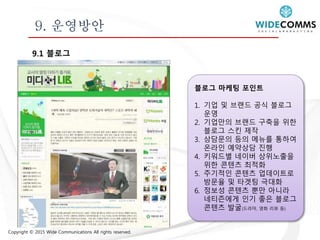Copyright © 2015 Wide Communications All rights reserved.
9. 운영방안
9.1 블로그
블로그 마케팅 포인트
1. 기업 및 브랜드 공식 블로그
운영
2. 기업만의 브랜드 구축을 위한
블로그 스킨 제작
3. 상담문의 등의 메뉴를 통하여
온라인 예약상담 진행
4. 키워드별 네이버 상위노출을
위한 콘텐츠 최적화
5. 주기적인 콘텐츠 업데이트로
방문율 및 타겟팅 극대화
6. 정보성 콘텐츠 뿐만 아니라
네티즌에게 인기 좋은 블로그
콘텐츠 발굴(드라마, 영화 리뷰 등)
 