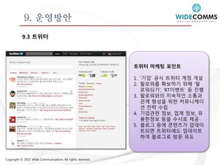 Copyright © 2015 Wide Communications All rights reserved.
9. 운영방안
9.3 트위터
트위터 마케팅 포인트
1. ‘기업’ 공식 트위터 계정 개설
2. 팔로워를 확보하기 위해 ‘팔
로워되기’, ‘RT이벤트’ 등 진행
3. 팔로워와의 지속적인 소통과
관계 형성을 위한 커뮤니케이
션 전략 수립
4. 기업관련 정보, 업계 정보, 유
용한정보 등을 수시로 제공
5. 블로그 등에 콘텐츠가 업데이
트되면 트위터에도 업데이트
하여 블로그로 방문 유도
 