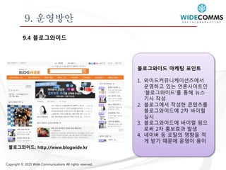 Copyright © 2015 Wide Communications All rights reserved.
9. 운영방안
9.4 블로그와이드
블로그와이드 마케팅 포인트
1. 와이드커뮤니케이션즈에서
운영하고 있는 언론사이트인
‘블로그와이드’를 통해 뉴스
기사 작성
2. 블로그에서 작성한 콘텐츠를
블로그와이드에 2차 바이럴
실시
3. 블로그와이드에 바이럴 됨으
로써 2차 홍보효과 발생
4. 네이버 등 포탈의 영향을 적
게 받기 때문에 운영이 용이
블로그와이드: http://www.blogwide.kr
 