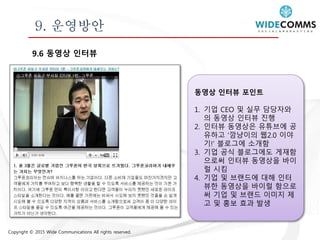 Copyright © 2015 Wide Communications All rights reserved.
9. 운영방안
9.6 동영상 인터뷰
동영상 인터뷰 포인트
1. 기업 CEO 및 실무 담당자와
의 동영상 인터뷰 진행
2. 인터뷰 동영상은 유튜브에 공
유하고 ‘깜냥이의 웹2.0 이야
기!’ 블로그에 소개함
3. 기업 공식 블로그에도 게재함
으로써 인터뷰 동영상을 바이
럴 시킴
4. 기업 및 브랜드에 대해 인터
뷰한 동영상을 바이럴 함으로
써 기업 및 브랜드 이미지 제
고 및 홍보 효과 발생
 