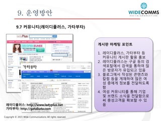 Copyright © 2015 Wide Communications All rights reserved.
9. 운영방안
9.7 커뮤니티(레이디플러스, 가타부타)
게시판 마케팅 포인트
1. 레이디플러스, 가타부타 등
커뮤니티 게시판 활용 홍보
2. 레이디플러스는 구글 등의 검
색포탈에서 검색을 통하여 많
은 방문자가 유입되고 있음
3. 블로그에서 작성된 콘텐츠와
칼럼 등을 게재하여 많은 여
성 층에게 정보를 전달하도록
함
4. 여성 커뮤니티를 통해 기업
및 브랜드 소식을 전달함으로
써 충성고객을 확보할 수 있
음레이디플러스: http://www.ladyplus.net
가타부타: http://gatabuta.com
 