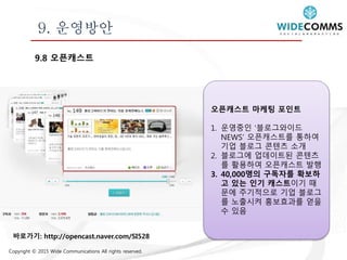 Copyright © 2015 Wide Communications All rights reserved.
9. 운영방안
9.8 오픈캐스트
오픈캐스트 마케팅 포인트
1. 운영중인 ‘블로그와이드
NEWS’ 오픈캐스트를 통하여
기업 블로그 콘텐츠 소개
2. 블로그에 업데이트된 콘텐츠
를 활용하여 오픈캐스트 발행
3. 40,000명의 구독자를 확보하
고 있는 인기 캐스트이기 때
문에 주기적으로 기업 블로그
를 노출시켜 홍보효과를 얻을
수 있음
바로가기: http://opencast.naver.com/SI528
 