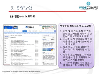 Copyright © 2015 Wide Communications All rights reserved.
9. 운영방안
9.9 연합뉴스 보도자료
연합뉴스 보도자료 배포 포인트
1. 기업 및 브랜드 소식, 이벤트
관련 보도자료를 작성하여 연
합뉴스에 보도자료로 배포
2. 기사화 되지 않더라도 네이버,
다음 등의 포탈사이트에서 뉴
스로 검색됨
3. 뉴스 송고 상품을 활용하면
정식 뉴스로 기사화될 수 있
음
4. 작성된 보도자료를 지속적으
로 언론사 담당 기자에게 보
내면서 기사화 진행함
5. 기사화가 진행된 이후 블로그
를 통하여 2차 바이럴 진행
 