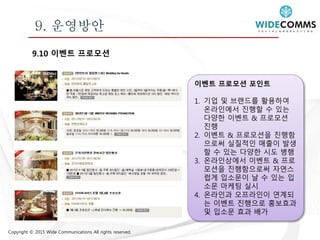 Copyright © 2015 Wide Communications All rights reserved.
9. 운영방안
9.10 이벤트 프로모션
이벤트 프로모션 포인트
1. 기업 및 브랜드를 활용하여
온라인에서 진행할 수 있는
다양한 이벤트 & 프로모션
진행
2. 이벤트 & 프로모션을 진행함
으로써 실질적인 매출이 발생
할 수 있는 다양한 시도 병행
3. 온라인상에서 이벤트 & 프로
모션을 진행함으로써 자연스
럽게 입소문이 날 수 있는 입
소문 마케팅 실시
4. 온라인과 오프라인이 연계되
는 이벤트 진행으로 홍보효과
및 입소문 효과 배가
 