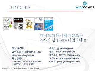 Copyright © 2015 Wide Communications All rights reserved.
감사합니다.
와이드커뮤니케이션즈는
귀사의 성공 파트너입니다!!!
블로그: ggamnyang.com
블로그와이드: blogwide.kr
페이스북, 트위터: @ggamnyang
링크나우: ggamnyang.linknow.kr
이메일: genie.yoon@gmail.com
깜냥 윤상진
와이드커뮤니케이션즈 대표
(widecomms.blogwide.kr)
사업분야:
소셜마케팅, 블로그마케팅, 체험마케팅,
소셜미디어 비즈니스 컨설팅
 