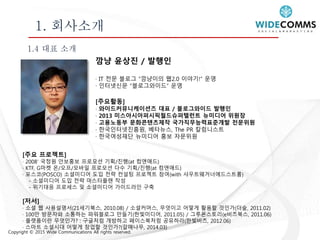 Copyright © 2015 Wide Communications All rights reserved.
1. 회사소개
1.4 대표 소개
깜냥 윤상진 / 발행인
· IT 전문 블로그 “깜냥이의 웹2.0 이야기!” 운영
· 인터넷신문 “블로그와이드” 운영
[주요활동]
· 와이드커뮤니케이션즈 대표 / 블로그와이드 발행인
· 2013 미스아시아퍼시픽월드슈퍼텔런트 뉴미디어 위원장
· 고용노동부 문화콘텐츠제작 국가직무능력표준개발 전문위원
· 한국인터넷진흥원, 베타뉴스, The PR 칼럼니스트
· 한국여성재단 뉴미디어 홍보 자문위원
[주요 프로젝트]
· 2008’ 국정원 안보홍보 프로모션 기획/진행(at 컴앤애드)
· KTF, G마켓 온/오프/모바일 프로모션 다수 기획/진행(at 컴앤애드)
· 포스코(POSCO) 소셜미디어 도입 전략 컨설팅 프로젝트 참여(with 샤우트웨거너에드스트롬)
- 소셜미디어 도입 전략 마스터플랜 작성
- 위기대응 프로세스 및 소셜미디어 가이드라인 구축
[저서]
· 소셜 웹 사용설명서(21세기북스, 2010.08) / 소셜커머스, 무엇이고 어떻게 활용할 것인가(더숲, 2011.02)
· 100만 방문자와 소통하는 파워블로그 만들기(한빛미디어, 2011.05) / 그루폰스토리(e비즈북스, 2011.06)
· 플랫폼이란 무엇인가? : 구글처럼 개방하고 페이스북처럼 공유하라(한빛비즈, 2012.06)
· 스마트 소셜시대 어떻게 창업할 것인가?(갈매나무, 2014.03)
 