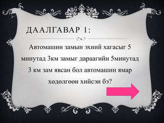 ДААЛГАВАР 1:
Автомашин замын эхний хагасыг 5
минутад 3км замыг дараагийн 5минутад
3 км зам явсан бол автомашин ямар
хөдөлгөөн хийсэн бэ?
 