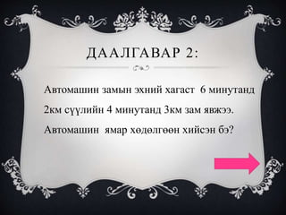 ДААЛГАВАР 2:
Автомашин замын эхний хагаст 6 минутанд
2км сүүлийн 4 минутанд 3км зам явжээ.
Автомашин ямар хөдөлгөөн хийсэн бэ?
 