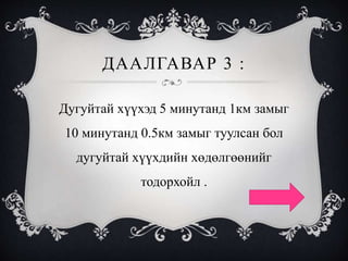 ДААЛГАВАР 3 :
Дугуйтай хүүхэд 5 минутанд 1км замыг
10 минутанд 0.5км замыг туулсан бол
дугуйтай хүүхдийн хөдөлгөөнийг
тодорхойл .
 