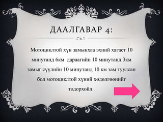 ДААЛГАВАР 4:
Мотоциклтой хүн замынхаа эхний хагаст 10
минутанд 6км дараагийн 10 минутанд 3км
замыг сүүлийн 10 минутанд 10 км зам туулсан
бол мотоциклтой хүний хөдөлгөөнийг
тодорхойл .
 
