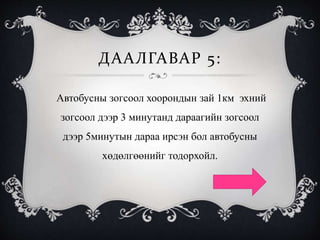 ДААЛГАВАР 5:
Автобусны зогсоол хоорондын зай 1км эхний
зогсоол дээр 3 минутанд дараагийн зогсоол
дээр 5минутын дараа ирсэн бол автобусны
хөдөлгөөнийг тодорхойл.
 