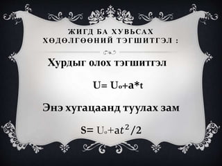 ЖИГД БА ХУВЬСАХ
ХӨДӨЛГӨӨНИЙ ТЭГШИТГЭЛ :
Хурдыг олох тэгшитгэл
U= U0+а*t
Энэ хугацаанд туулах зам
S= U0+а𝑡2
/2
 