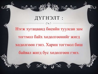 ДҮГНЭЛТ :
Нэгж хугацаанд биеийн туулсан зам
тогтмол байх хөдөлгөөнийг жигд
хөдөлгөөн гэнэ. Харин тогтмол биш
байвал жигд бус хөдөлгөөн гэнэ.
 