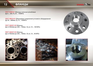 ФЛАНЦЫ12
ГОСТ 282813-83 Фланцы
Ду от 40х6мм до 200…100мм , Ру св. 10…100 МПа
ГОСТ 282814-83 Фланцы
Ду от 40х6мм до 200…100мм , Ру св. 10…40 МПа
ГОСТ 9399-81 Фланцы стальные резьбовые
Ду 6…200, Ру 20…100МПа
ГОСТ 28919-91 Фланцевые соединения устьевого оборудования
Ду 50…680мм, Ру 14…140МПа
 