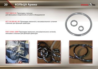 КОЛЬЦА Армко20
ГОСТ 28919-91 Прокладки стальные
для фланцевых соединений устьевого оборудования
ОСТ 26.260.461-99 Прокладки овального, восьмиугольного сечения
стальные для фланцев арматуры
ГОСТ 53561-2009 Прокладки овального, восьмиугольного сечения,
линзовые стальные для фланцев арматуры
 