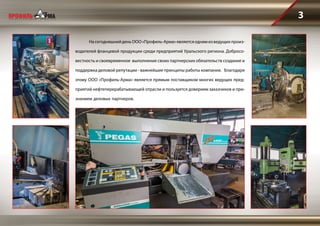 3
	 НасегодняшнийденьООО«Профиль-Арма»являетсяоднимизведущихпроиз-
водителей фланцевой продукции среди предприятий Уральского региона. Добросо-
вестность и своевременное выполнение своих партнерских обязательств создание и
поддержка деловой репутации - важнейшие принципы работы компании. Благодаря
этому ООО «Профиль-Арма» является прямым поставщиком многих ведущих пред-
приятий нефтеперерабатывающей отрасли и пользуется доверием заказчиков и при-
знанием деловых партнеров.
 