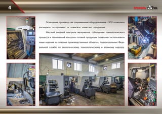 4
	 Оснащение производства современным оборудованием с ЧПУ позволило
расширить ассортимент и повысить качество продукции.
	 Жесткий входной контроль материалов, соблюдение технологического
процесса и технический контроль готовой продукции позволяют использовать
наши изделия на опасных производственных объектах, подконтрольных Феде-
ральной службе по экологическому, технологическому и атомному надзору.
 