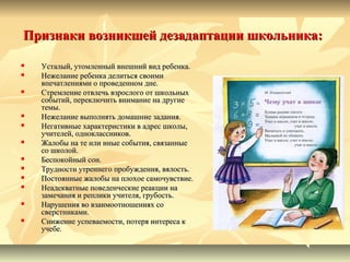 Признаки возникшей дезадаптации школьника:Признаки возникшей дезадаптации школьника:
 Усталый, утомленный внешний вид ребенка.Усталый, утомленный внешний вид ребенка.
 Нежелание ребенка делиться своимиНежелание ребенка делиться своими
впечатлениями о проведенном дне.впечатлениями о проведенном дне.
 Стремление отвлечь взрослого от школьныхСтремление отвлечь взрослого от школьных
событий, переключить внимание на другиесобытий, переключить внимание на другие
темы.темы.
 Нежелание выполнять домашние задания.Нежелание выполнять домашние задания.
 Негативные характеристики в адрес школы,Негативные характеристики в адрес школы,
учителей, одноклассников.учителей, одноклассников.
 Жалобы на те или иные события, связанныеЖалобы на те или иные события, связанные
со школой.со школой.
 Беспокойный сон.Беспокойный сон.
 Трудности утреннего пробуждения, вялость.Трудности утреннего пробуждения, вялость.
 Постоянные жалобы на плохое самочувствие.Постоянные жалобы на плохое самочувствие.
 Неадекватные поведенческие реакции наНеадекватные поведенческие реакции на
замечания и реплики учителя, грубость.замечания и реплики учителя, грубость.
 Нарушения во взаимоотношениях соНарушения во взаимоотношениях со
сверстниками.сверстниками.
 Снижение успеваемости, потеря интереса кСнижение успеваемости, потеря интереса к
учебе.учебе.
 