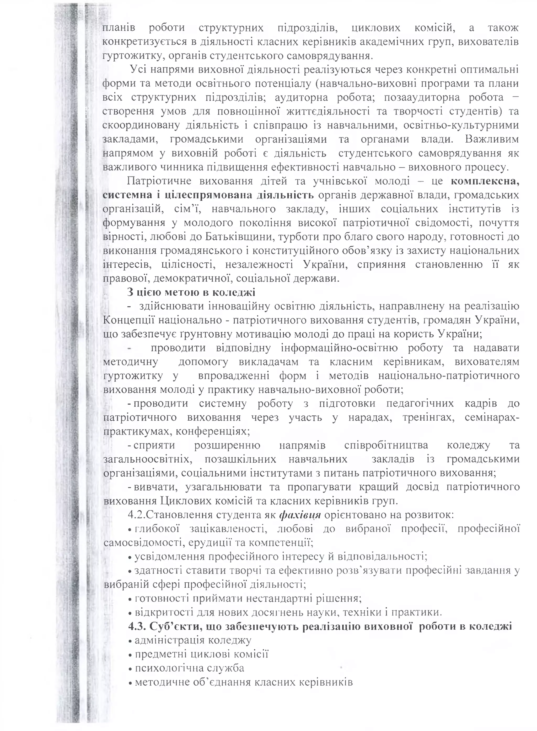планів роботи структурних підрозділів, циклових комісій, а також
конкретизується в діяльності класних керівників академічних груп, вихователів
І гуртожитку, органів студентського самоврядування.
Усі напрями виховної діяльності реалізуються через конкретні оптимальні
форми та методи освітнього потенціалу (навчально-виховні програми та плани
всіх структурних підрозділів; аудиторна робота; позааудиторна робота -
І створення умов для повноцінної життєдіяльності та творчості студентів) та
скоординовану діяльність і співпрацю із навчальними, освітньо-культурними
закладами, громадськими організаціями та органами влади. Важливим
напрямом у виховній роботі є діяльність студентського самоврядування як
важливого чинника підвищення ефективності навчально - виховного процесу.
Патріотичне виховання дітей та учнівської молоді - це комплексна,
системна і цілеспрямована діяльність органів державної влади, громадських
організацій, сім’ї, навчального закладу, інших соціальних інститутів із
формування у молодого покоління високої патріотичної свідомості, почуття
вірності, любові до Батьківщини, турботи про благо свого народу, готовності до
виконання громадянського і конституційного обов’язку із захисту національних
інтересів, цілісності, незалежності України, сприяння становленню її як
правової, демократичної, соціальної держави.
З цією метою в коледжі
- здійснювати інноваційну освітню діяльність, направлнену на реалізацію
Концепції національно - патріотичного виховання студентів, громадян України,
що забезпечує ґрунтовну мотивацію молоді до праці на користь України;
проводити відповідну інформаційно-освітню роботу та надавати
методичну допомогу викладачам та класним керівникам, вихователям
гуртожитку у впровадженні форм і методів національно-патріотичного
виховання молоді у практику навчально-виховної роботи;
- проводити системну роботу з підготовки педагогічних кадрів до
патріотичного виховання через участь у нарадах, тренінгах, семінарах-
практикумах, конференціях;
|!| -сприяти розширенню напрямів співробітництва коледжу та
загальноосвітніх, позашкільних навчальних закладів із громадськими
організаціями, соціальними інститутами з питань патріотичного виховання;
-вивчати, узагальнювати та пропагувати кращий досвід патріотичного
виховання Циклових комісій та класних керівників груп.
4.2.Становлення студента як фахівця орієнтовано на розвиток:
• глибокої зацікавленості, любові до вибраної професії, професійної
самосвідомості, ерудиції та компетенції;
• усвідомлення професійного інтересу й відповідальності;
• здатності ставити творчі та ефективно розв’язувати професійні завдання у
вибраній сфері професійної діяльності;
• готовності приймати нестандартні рішення;
• відкритості для нових досягнень науки, техніки і практики.
4.3. Суб’єкти, що забезпечують реалізацію виховної роботи в коледжі
• адміністрація коледжу
• предметні циклові комісії
• психологічна служба
• методичне об’єднання класних керівників
 