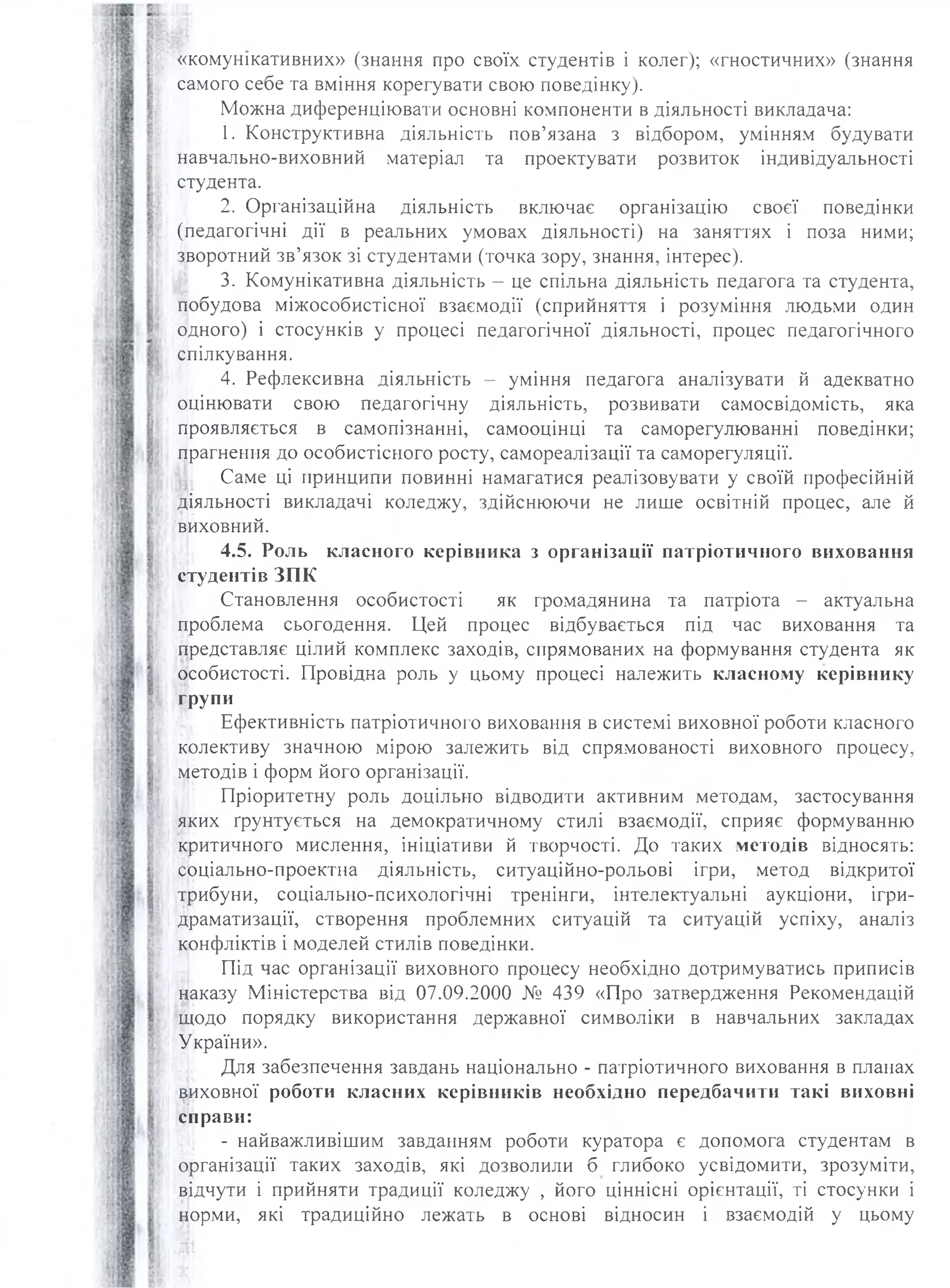 «комунікативних» (знання про своїх студентів і колег); «гностичних» (знання
самого себе та вміння корегувати свою поведінку).
Можна диференціювати основні компоненти в діяльності викладача:
1. Конструктивна діяльність пов’язана з відбором, умінням будувати
навчально-виховний матеріал та проектувати розвиток індивідуальності
студента.
2. Організаційна діяльність включає організацію своєї поведінки
(педагогічні дії в реальних умовах діяльності) на заняттях і поза ними;
зворотний зв’язок зі студентами (точка зору, знання, інтерес).
3. Комунікативна діяльність - це спільна діяльність педагога та студента,
побудова міжособистісної взаємодії (сприйняття і розуміння людьми один
одного) і стосунків у процесі педагогічної діяльності, процес педагогічного
спілкування.
4. Рефлексивна діяльність - уміння педагога аналізувати й адекватно
оцінювати свою педагогічну діяльність, розвивати самосвідомість, яка
проявляється в самопізнанні, самооцінці та саморегулюванні поведінки;
прагнення до особистішого росту, самореалізації та саморегуляції.
Саме ці принципи повинні намагатися реалізовувати у своїй професійній
діяльності викладачі коледжу, здійснюючи не лише освітній процес, але й
виховний.
4.5. Роль класного керівника з організації патріотичного виховання
студентів ЗПК
Становлення особистості як громадянина та патріота - актуальна
проблема сьогодення. Цей процес відбувається під час виховання та
представляє цілий комплекс заходів, спрямованих на формування студента як
особистості. Провідна роль у цьому процесі належить класному керівнику
групи
Ефективність патріотичного виховання в системі виховної роботи класного
колективу значною мірою залежить від спрямованості виховного процесу,
методів і форм його організації.
Пріоритетну роль доцільно відводити активним методам, застосування
яких ґрунтується на демократичному стилі взаємодії, сприяє формуванню
критичного мислення, ініціативи й творчості. До таких методів відносять:
соціально-проектна діяльність, ситуаційно-рольові ігри, метод відкритої
трибуни, соціально-психологічні тренінги, інтелектуальні аукціони, ігри-
драматизації, створення проблемних ситуацій та ситуацій успіху, аналіз
конфліктів і моделей стилів поведінки.
Під час організації виховного процесу необхідно дотримуватись приписів
наказу Міністерства від 07.09.2000 № 439 «Про затвердження Рекомендацій
щодо порядку використання державної символіки в навчальних закладах
України».
Для забезпечення завдань національно - патріотичного виховання в планах
виховної роботи класних керівників необхідно передбачити такі виховні
справи:
- найважливішим завданням роботи куратора є допомога студентам в
організації таких заходів, які дозволили б глибоко усвідомити, зрозуміти,
відчути і прийняти традиції коледжу , його ціннісні орієнтації, ті стосунки і
норми, які традиційно лежать в основі відносин і взаємодій у цьому
 