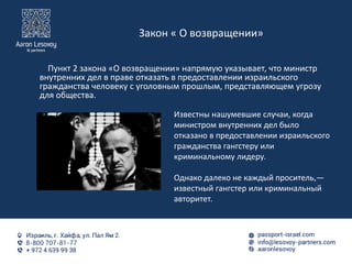 Закон « О возвращении»
Пункт 2 закона «O возвращении» напрямую указывает, что министр
внутренних дел в праве отказать в предоставлении израильского
гражданства человеку с уголовным прошлым, представляющем угрозу
для общества.
Известны нашумевшие случаи, когда
министром внутренних дел было
отказано в предоставлении израильского
гражданства гангстеру или
криминальному лидеру.
Однако далеко не каждый проситель,—
известный гангстер или криминальный
авторитет.
 